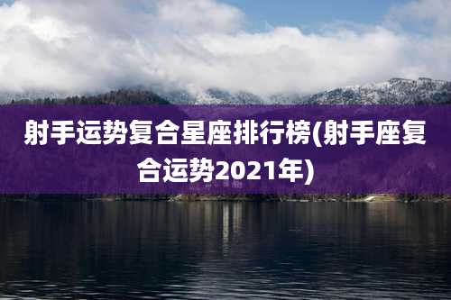 射手运势复合星座排行榜(射手座复合运势2021年)