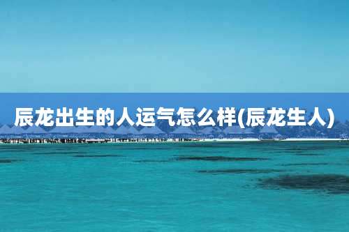 辰龙出生的人运气怎么样(辰龙生人)