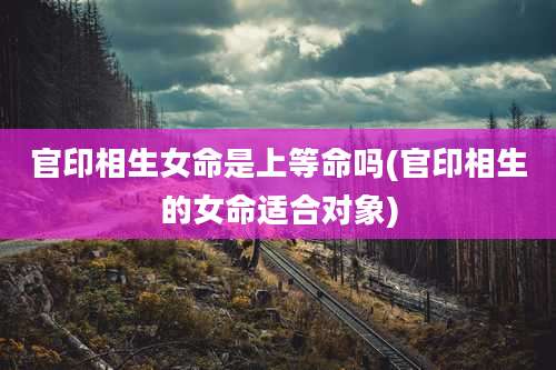 官印相生女命是上等命吗(官印相生的女命适合对象)