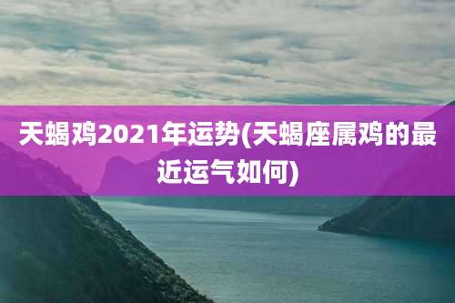天蝎鸡2021年运势(天蝎座属鸡的最近运气如何)