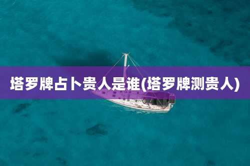 塔罗牌占卜贵人是谁(塔罗牌测贵人)