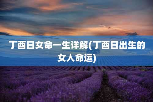 丁酉日女命一生详解(丁酉日出生的女人命运)
